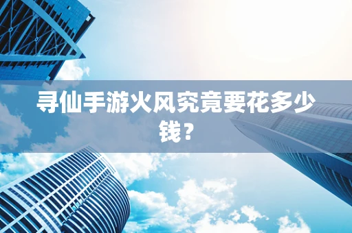 寻仙手游火风究竟要花多少钱？