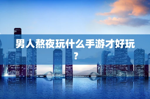 男人熬夜玩什么手游才好玩？