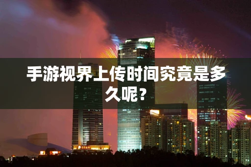 手游视界上传时间究竟是多久呢？