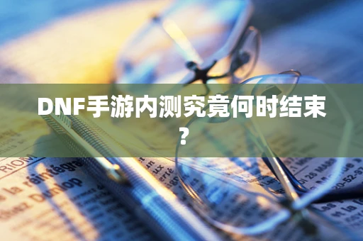 DNF手游内测究竟何时结束？