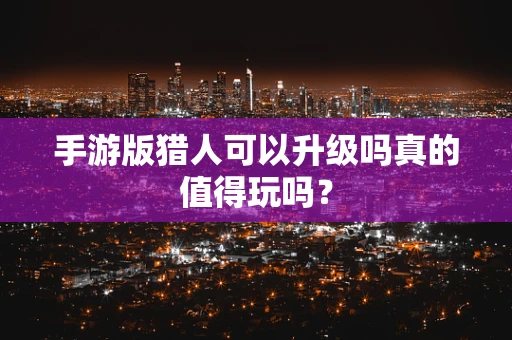 手游版猎人可以升级吗真的值得玩吗？