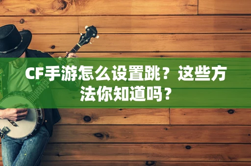 CF手游怎么设置跳？这些方法你知道吗？