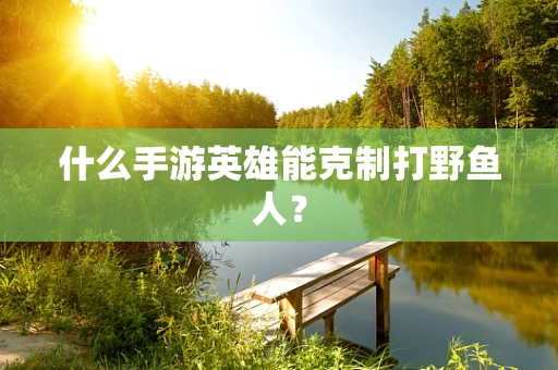 什么手游英雄能克制打野鱼人？