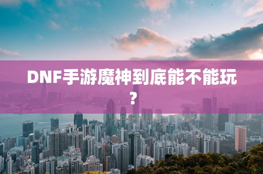 DNF手游魔神到底能不能玩？