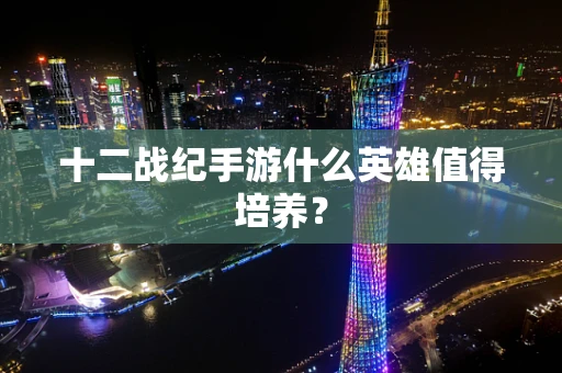 十二战纪手游什么英雄值得培养？