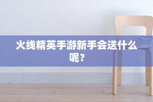 火线精英手游新手会送什么呢？