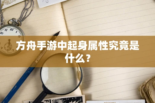 方舟手游中起身属性究竟是什么？